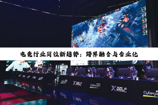 电竞行业岗位新趋势:跨界融合与专业化发展引领最新热点